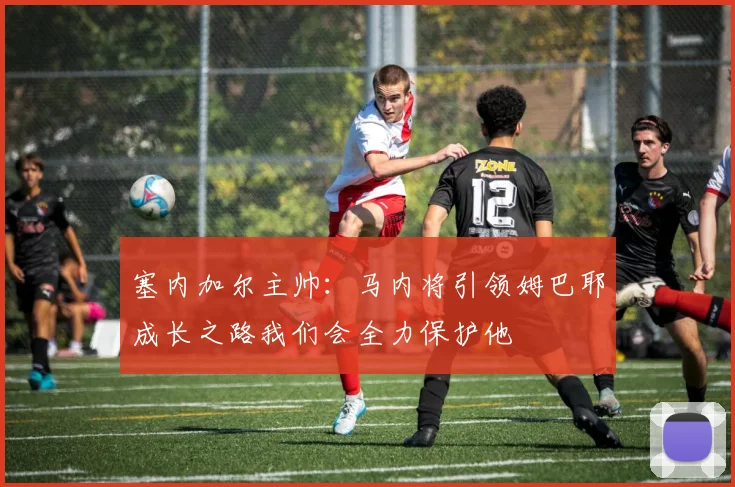 塞内加尔主帅：马内将引领姆巴耶成长之路我们会全力保护他