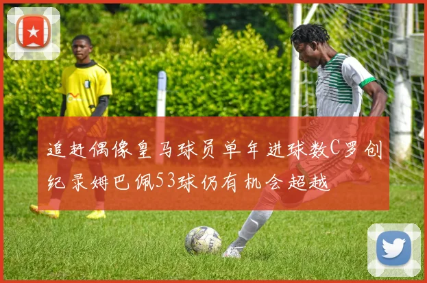 追赶偶像皇马球员单年进球数C罗创纪录姆巴佩53球仍有机会超越