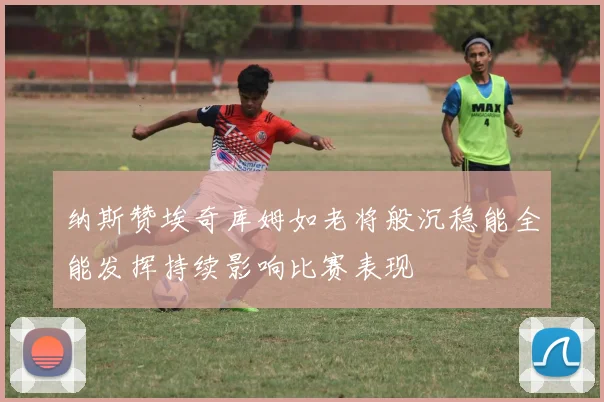纳斯赞埃奇库姆如老将般沉稳能全能发挥持续影响比赛表现