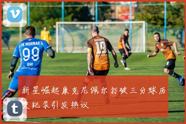 新星崛起康克尼佩尔打破三分球历史纪录引发热议