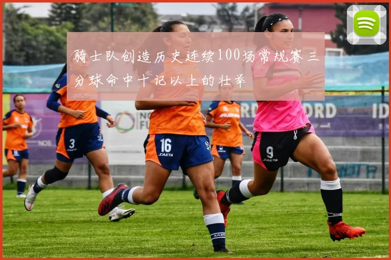 骑士队创造历史连续100场常规赛三分球命中十记以上的壮举