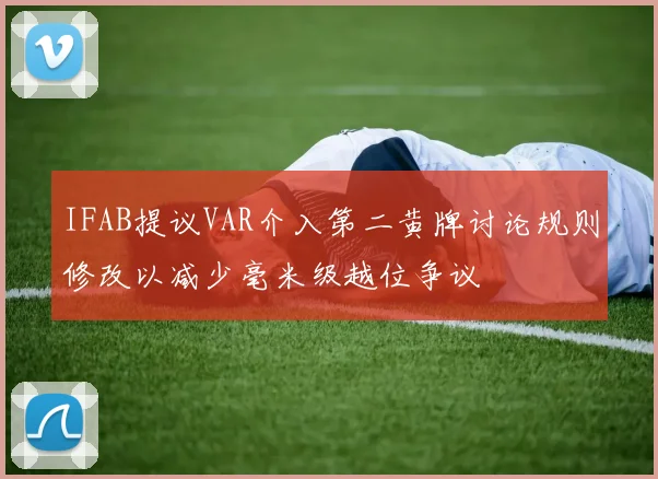 IFAB提议VAR介入第二黄牌讨论规则修改以减少毫米级越位争议