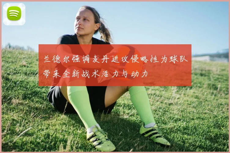 兰德尔强调麦丹进攻侵略性为球队带来全新战术活力与动力
