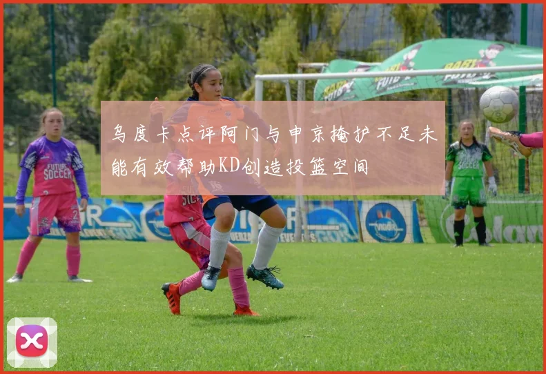 乌度卡点评阿门与申京掩护不足未能有效帮助KD创造投篮空间