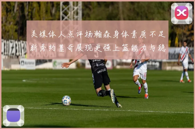 美媒体人点评杨瀚森身体素质不足新秀约基奇展现更强上篮能力与稳定性