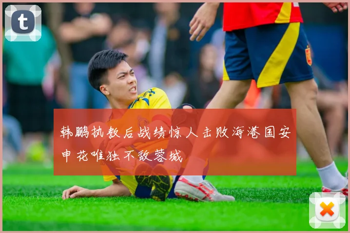 韩鹏执教后战绩惊人击败海港国安申花唯独不敌蓉城
