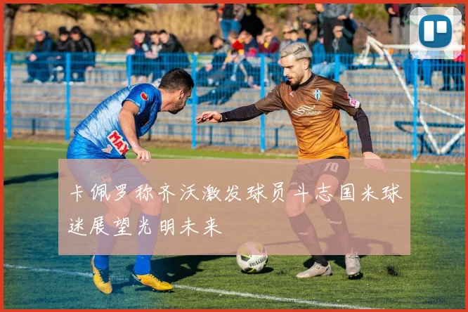 卡佩罗称齐沃激发球员斗志国米球迷展望光明未来