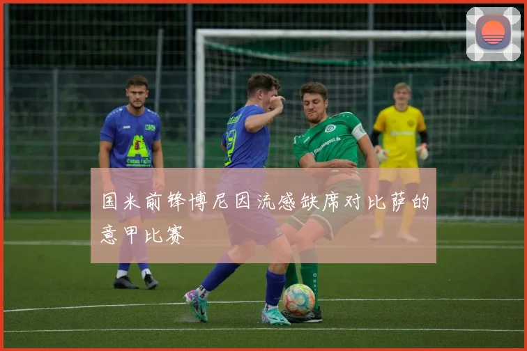 国米前锋博尼因流感缺席对比萨的意甲比赛