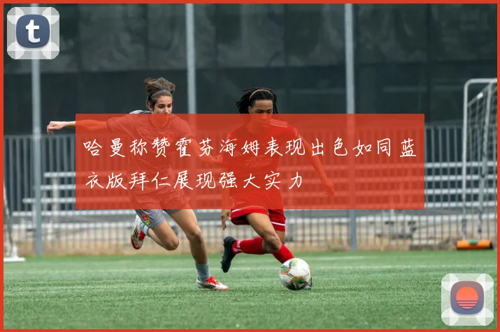 哈曼称赞霍芬海姆表现出色如同蓝衣版拜仁展现强大实力