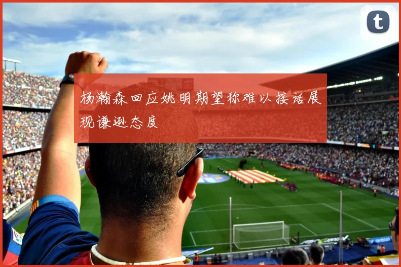 杨瀚森回应姚明期望称难以接话展现谦逊态度