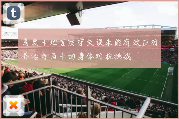乌度卡坦言防守失误未能有效应对乔治与马卡的身体对抗挑战