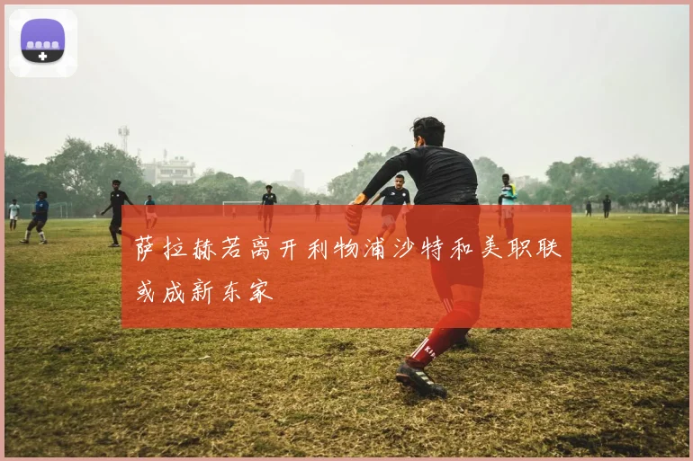 萨拉赫若离开利物浦沙特和美职联或成新东家