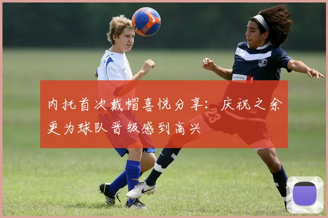 内托首次戴帽喜悦分享:庆祝之余更为球队晋级感到高兴