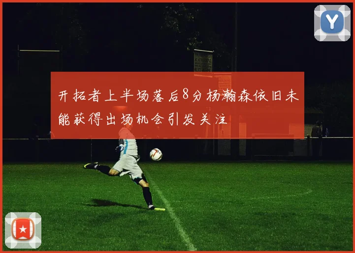 开拓者上半场落后8分杨瀚森依旧未能获得出场机会引发关注
