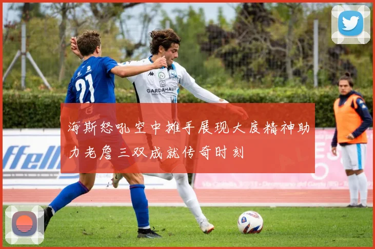 海斯怒吼空中摊手展现大度精神助力老詹三双成就传奇时刻