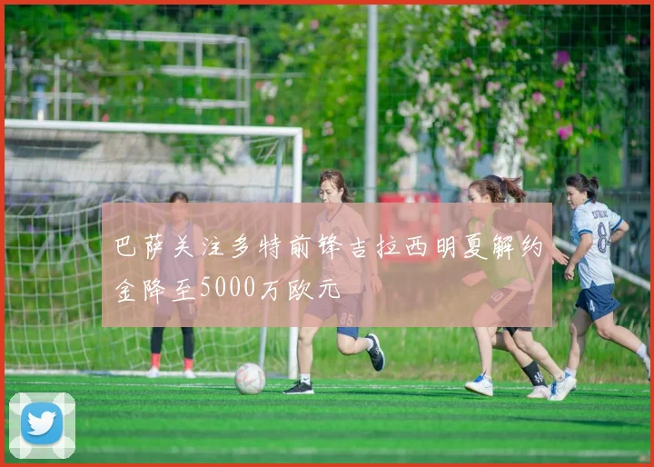 巴萨关注多特前锋吉拉西明夏解约金降至5000万欧元