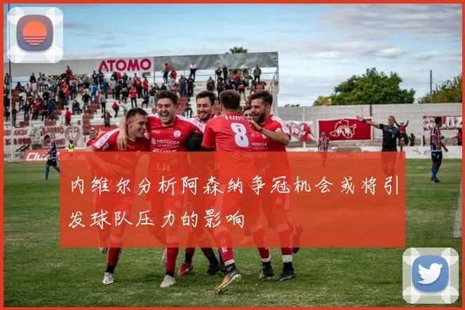 内维尔分析阿森纳争冠机会或将引发球队压力的影响