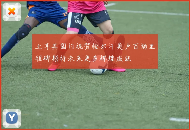 土耳其国门祝贺恰尔汗奥卢百场里程碑期待未来更多辉煌成就