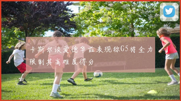 卡斯尔谈爱德华兹表现称G5将全力限制其高难度得分
