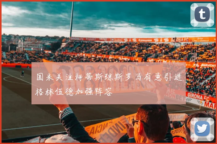 国米关注柯蒂斯琼斯罗马有意引进格林伍德加强阵容